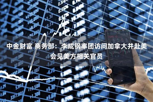 中金财富 商务部：李成钢率团访问加拿大并赴美会见美方相关官员